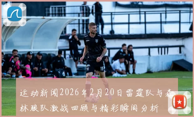 运动新闻2026年2月20日雷霆队与森林狼队激战回顾与精彩瞬间分析