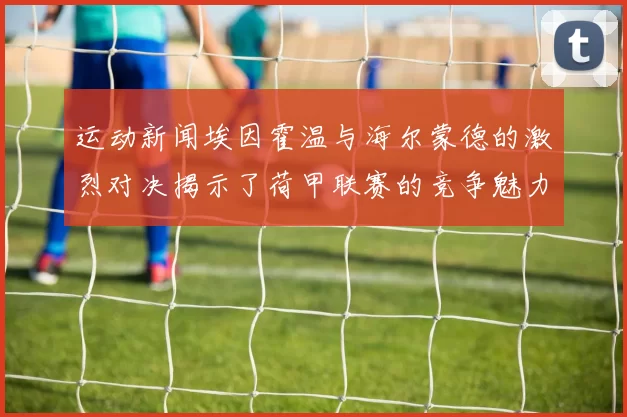 运动新闻埃因霍温与海尔蒙德的激烈对决揭示了荷甲联赛的竞争魅力与战术较量
