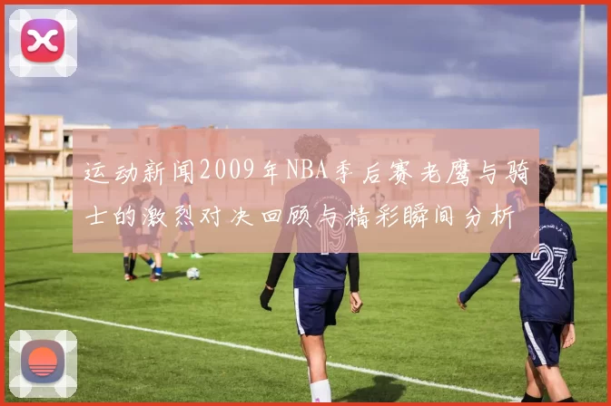 运动新闻2009年NBA季后赛老鹰与骑士的激烈对决回顾与精彩瞬间分析