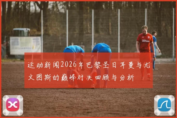 运动新闻2026年巴黎圣日耳曼与尤文图斯的巅峰对决回顾与分析