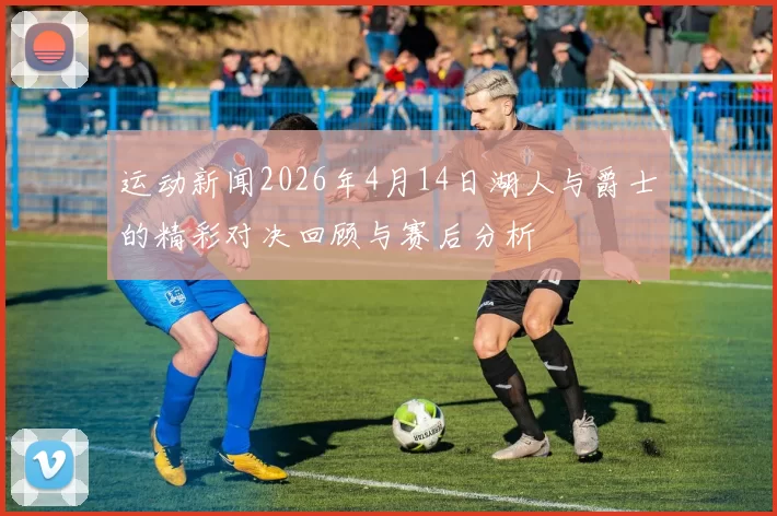 运动新闻2026年4月14日湖人与爵士的精彩对决回顾与赛后分析