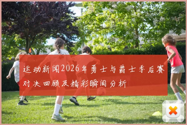 运动新闻2026年勇士与爵士季后赛对决回顾及精彩瞬间分析